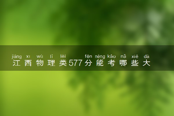 江西物理类577分能考哪些大学 2025考生稳上的大学名单