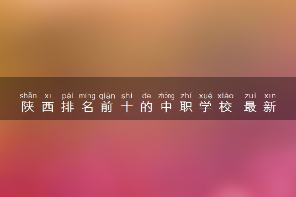 陕西排名前十的中职学校 最新学校排行榜