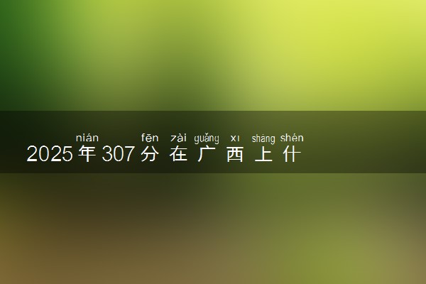 2025年307分在广西上什么大学好 近三年录取分数线是多少