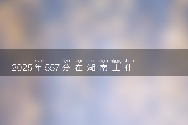 2025年557分在湖南上什么大学好 近三年录取分数线是多少