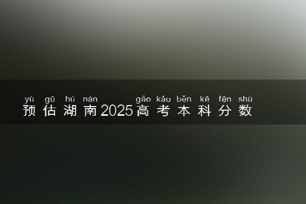 预估湖南2025高考本科分数 本科录取分数线预测多少分