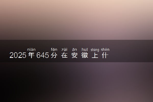 2025年645分在安徽上什么大学好 近三年录取分数线是多少