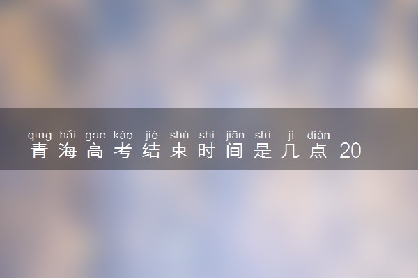青海高考结束时间是几点 2025青海高考时间及科目安排