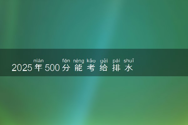 2025年500分能考给排水科学与工程专业吗 500分给排水科学与工程专业大学推荐