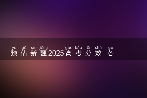 预估新疆2025高考分数 各批次录取分数线预测多少分