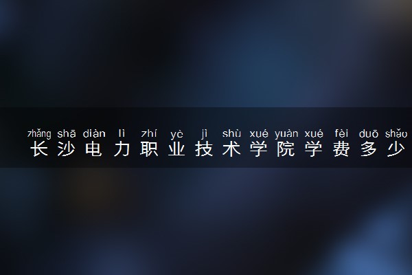 长沙电力职业技术学院学费多少钱一年 各专业收费标准（2025年参考）