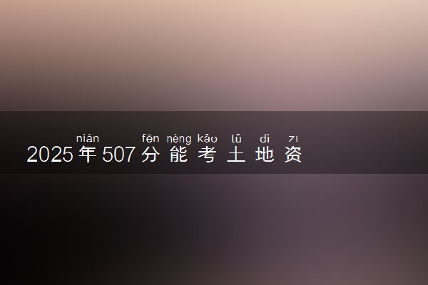 2025年507分能考土地资源管理专业吗 507分土地资源管理专业大学推荐