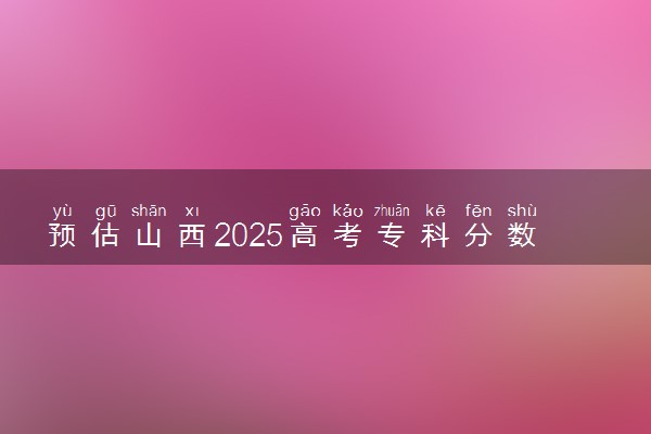 预估山西2025高考专科分数 专科录取分数线预测多少分