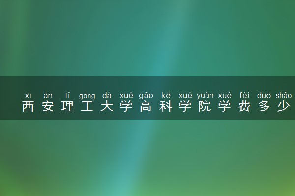 西安理工大学高科学院学费多少钱一年 各专业收费标准（2025年参考）