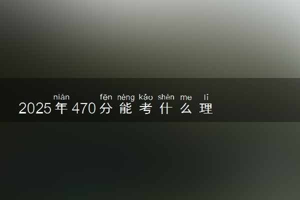 2025年470分能考什么理工类大学 哪些大学值得报