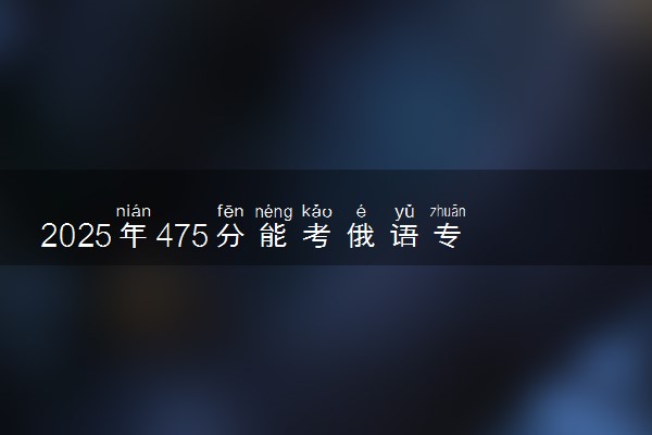 2025年475分能考俄语专业吗 475分俄语专业大学推荐