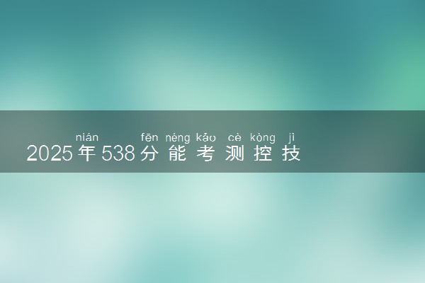 2025年538分能考测控技术与仪器专业吗 538分测控技术与仪器专业大学推荐