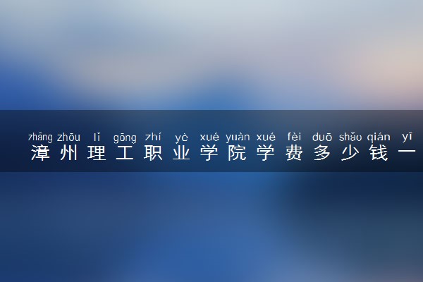 漳州理工职业学院学费多少钱一年 各专业收费标准（2025年参考）