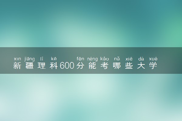 新疆理科600分能考哪些大学 2025考生稳上的大学名单
