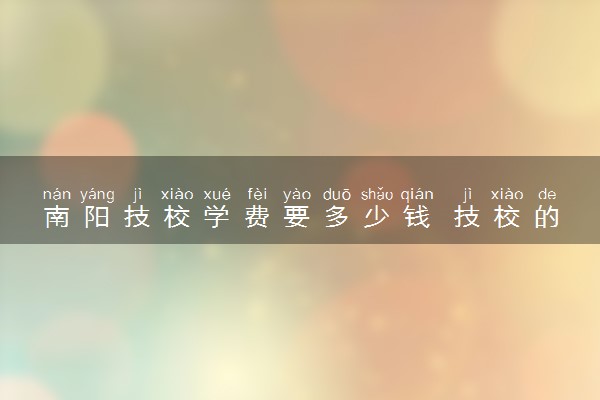 南阳技校学费要多少钱 技校的优势是什么