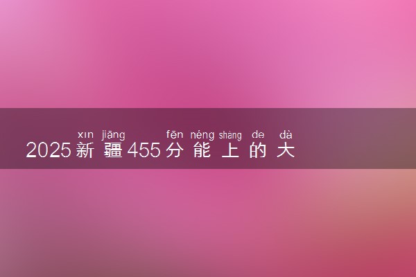 2025新疆455分能上的大学有哪些 可以报考院校名单
