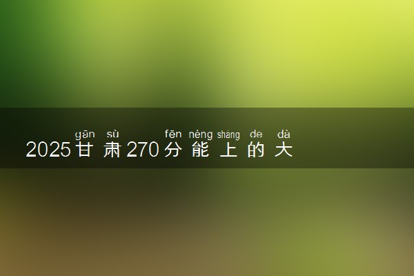 2025甘肃270分能上的大学有哪些 可以报考院校名单