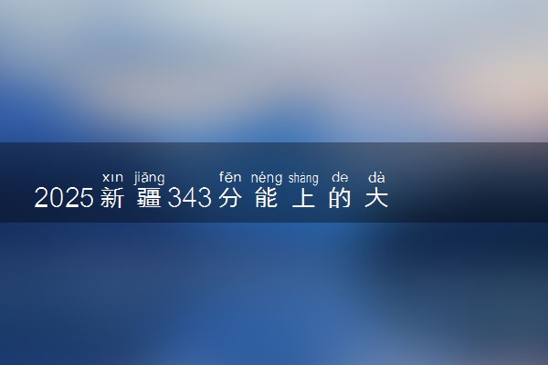 2025新疆343分能上的大学有哪些 可以报考院校名单
