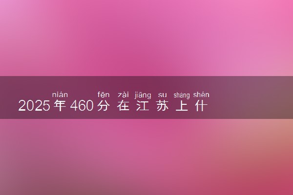 2025年460分在江苏上什么大学好 近三年录取分数线是多少