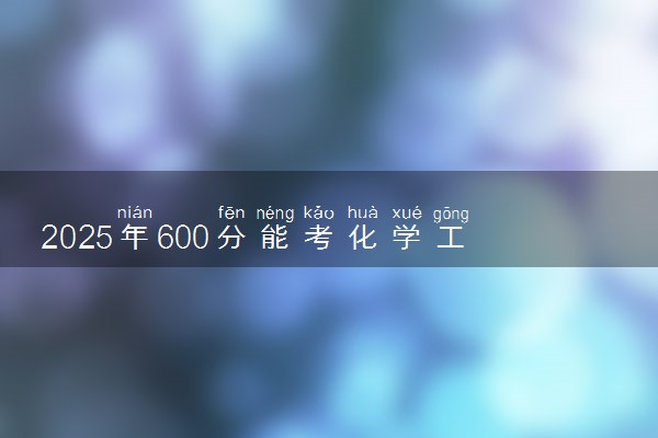 2025年600分能考化学工程与工艺专业吗 600分化学工程与工艺专业大学推荐