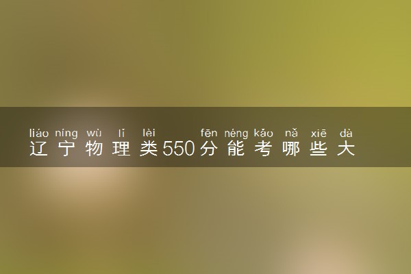 辽宁物理类550分能考哪些大学 2025考生稳上的大学名单
