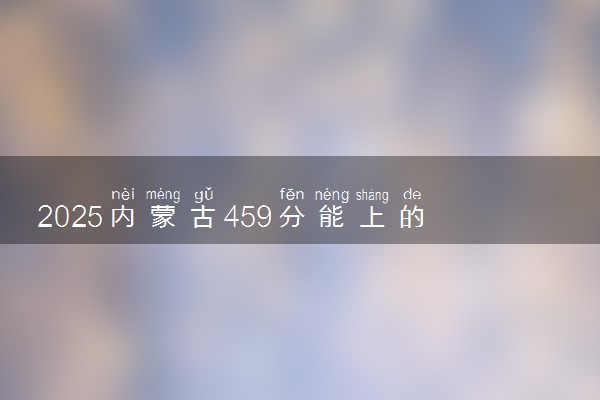 2025内蒙古459分能上的大学有哪些 可以报考院校名单