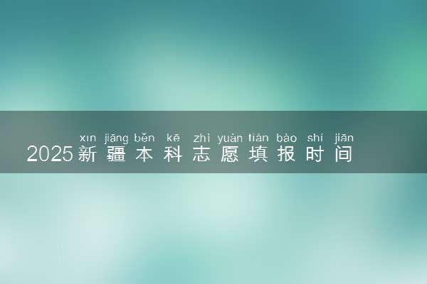 2025新疆本科志愿填报时间几月几号 具体填报时间安排
