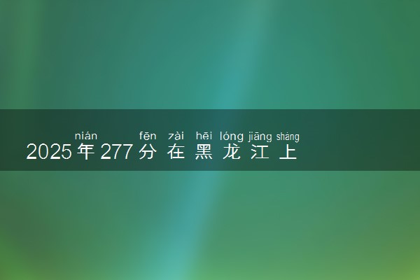 2025年277分在黑龙江上什么大学好 近三年录取分数线是多少