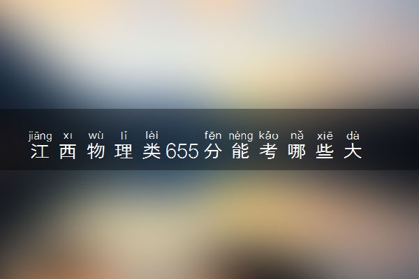 江西物理类655分能考哪些大学 2025考生稳上的大学名单