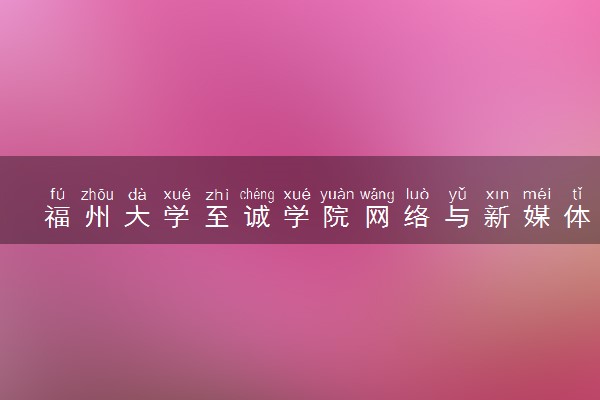 福州大学至诚学院网络与新媒体专业怎么样 录取分数线多少