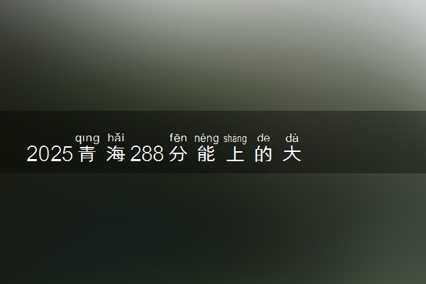 2025青海288分能上的大学有哪些 可以报考院校名单