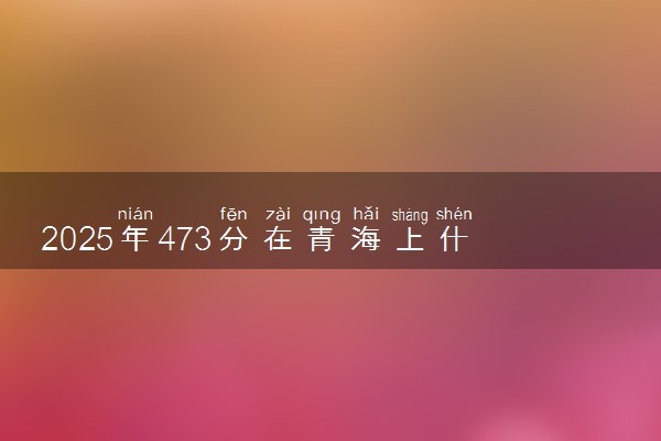 2025年473分在青海上什么大学好 近三年录取分数线是多少
