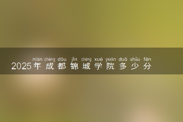 2025年成都锦城学院多少分能考上 最低分及位次