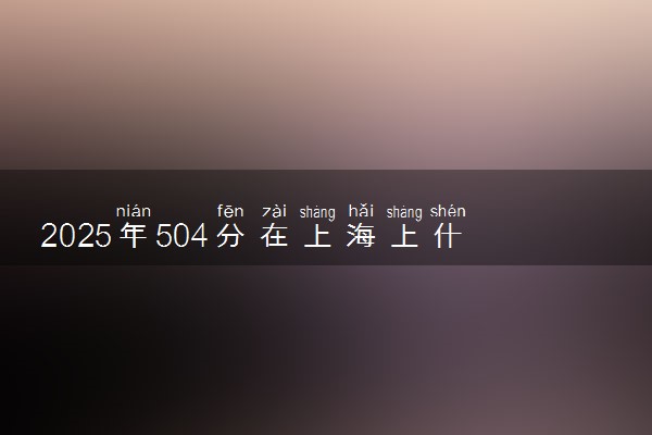 2025年504分在上海上什么大学好 近三年录取分数线是多少