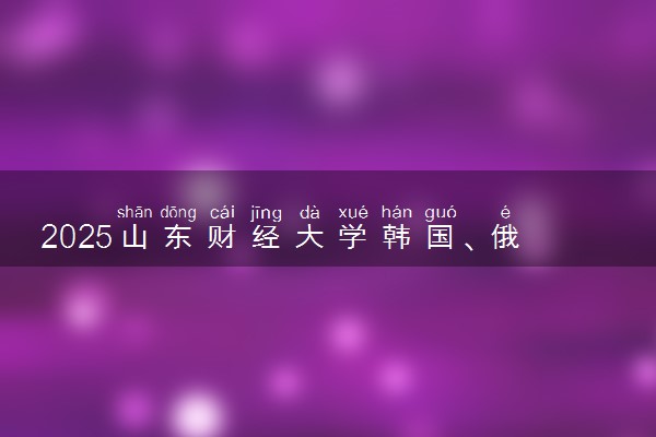 2025山东财经大学韩国、俄罗斯留学春季班招生简章