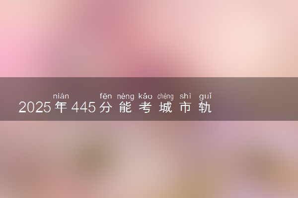 2025年445分能考城市轨道交通工程技术专业吗 445分城市轨道交通工程技术专业大学推荐