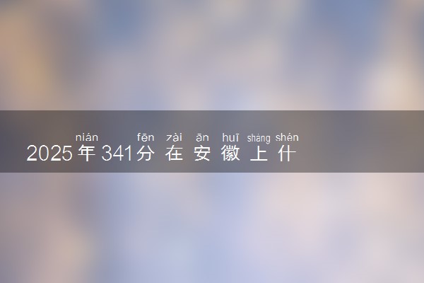 2025年341分在安徽上什么大学好 近三年录取分数线是多少