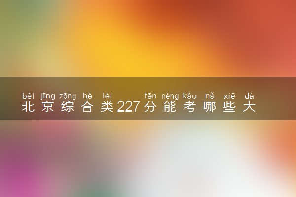 北京综合类227分能考哪些大学 2025考生稳上的大学名单