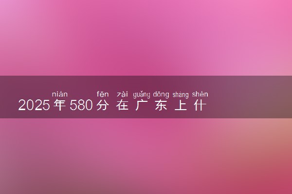 2025年580分在广东上什么大学好 近三年录取分数线是多少
