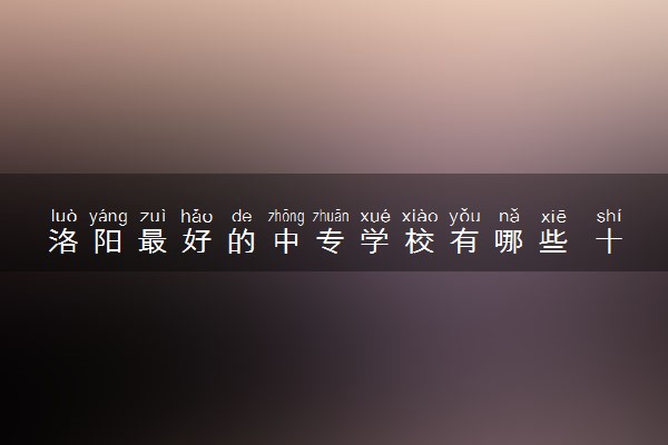 洛阳最好的中专学校有哪些 十大中专学校排名