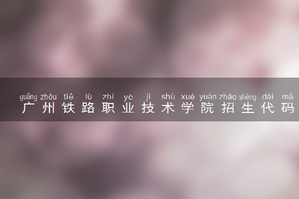 广州铁路职业技术学院招生代码是多少 附专业代码对照表（2025参考）