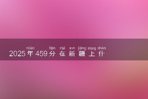 2025年459分在新疆上什么大学好 近三年录取分数线是多少