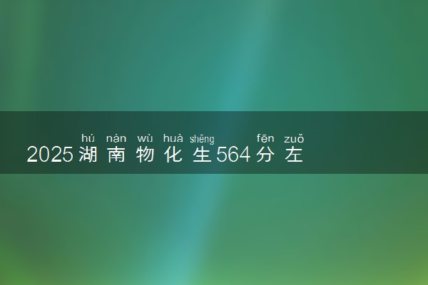 2025湖南物化生564分左右能上什么大学 可以报考的院校名单