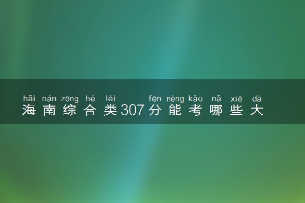 海南综合类307分能考哪些大学 2025考生稳上的大学名单