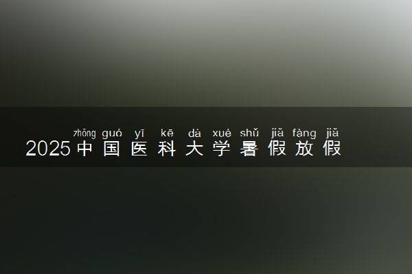 2025中国医科大学暑假放假时间及开学时间 什么时候开学