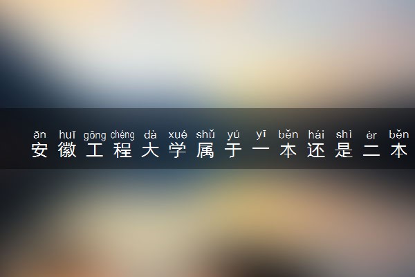 安徽工程大学属于一本还是二本？本科一批、二批的区别及报考建议